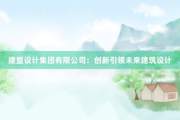 建盟设计集团有限公司：创新引领未来建筑设计